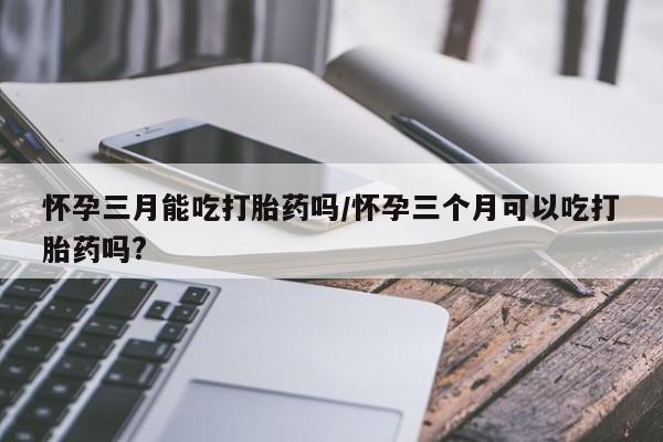 正品堕胎药咨询购买怀孕三月能吃打胎药吗/怀孕三个月可以吃打胎药吗?