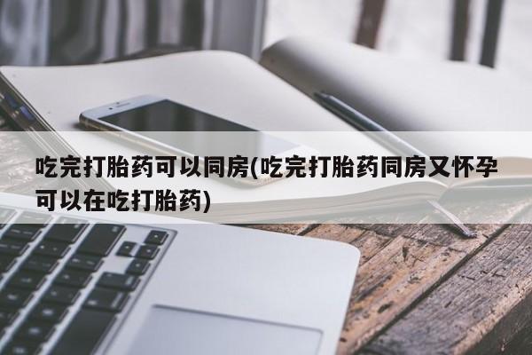 正品堕胎药咨询购买吃完打胎药可以同房(吃完打胎药同房又怀孕可以在吃打胎药)