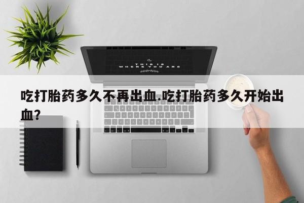 正品堕胎药咨询购买吃打胎药多久不再出血.吃打胎药多久开始出血？