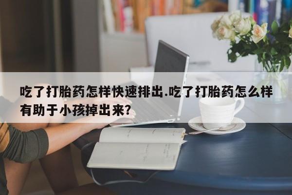正品堕胎药咨询购买吃了打胎药怎样快速排出.吃了打胎药怎么样有助于小孩掉出来？