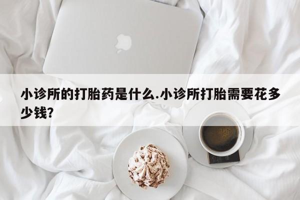 正品堕胎药咨询购买小诊所的打胎药是什么.小诊所打胎需要花多少钱？