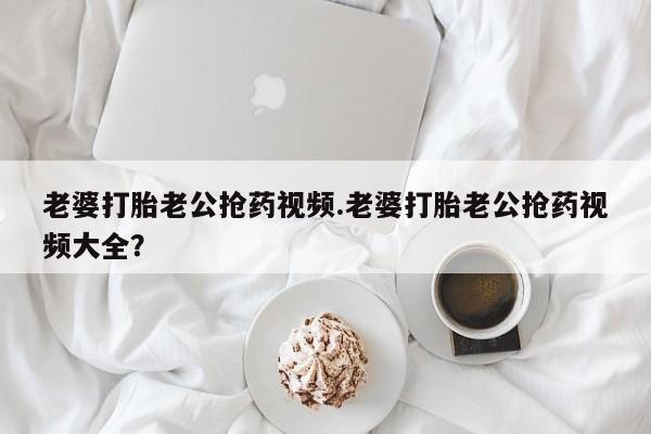 正品堕胎药咨询购买老婆打胎老公抢药视频.老婆打胎老公抢药视频大全？