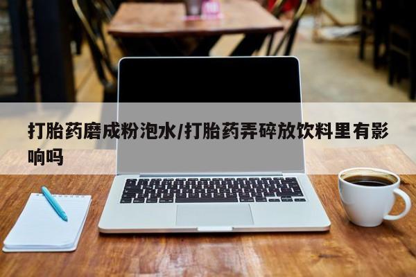 正品堕胎药咨询购买打胎药磨成粉泡水/打胎药弄碎放饮料里有影响吗