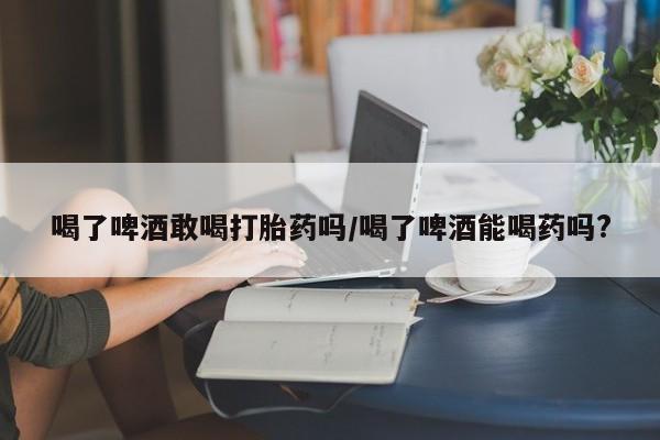 正品堕胎药咨询购买喝了啤酒敢喝打胎药吗/喝了啤酒能喝药吗?