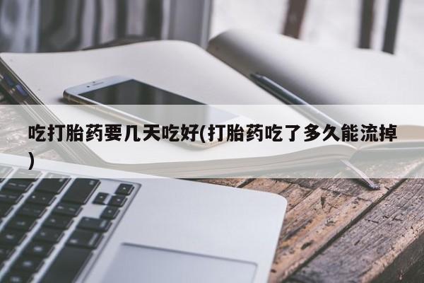 正品堕胎药咨询购买吃打胎药要几天吃好(打胎药吃了多久能流掉)