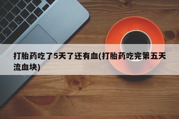 正品堕胎药咨询购买打胎药吃了5天了还有血(打胎药吃完第五天流血块)