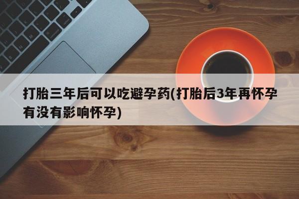正品堕胎药咨询购买打胎三年后可以吃避孕药(打胎后3年再怀孕有没有影响怀孕)
