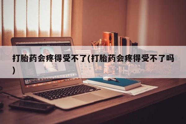 正品堕胎药咨询购买打胎药会疼得受不了(打胎药会疼得受不了吗)