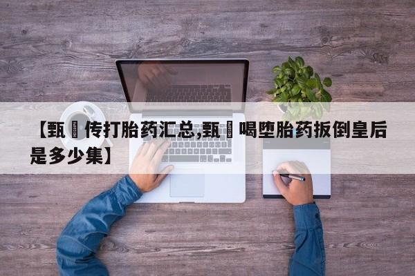 正品堕胎药咨询购买【甄嬛传打胎药汇总,甄嬛喝堕胎药扳倒皇后是多少集】