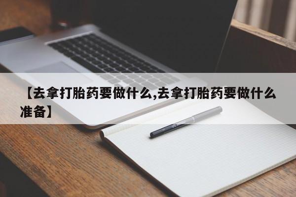 正品堕胎药咨询购买【去拿打胎药要做什么,去拿打胎药要做什么准备】
