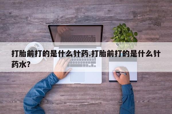 正品堕胎药咨询购买打胎前打的是什么针药.打胎前打的是什么针药水？