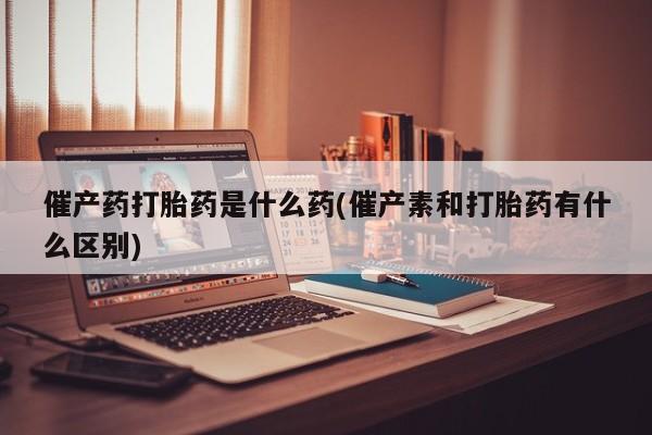 正品堕胎药咨询购买催产药打胎药是什么药(催产素和打胎药有什么区别)