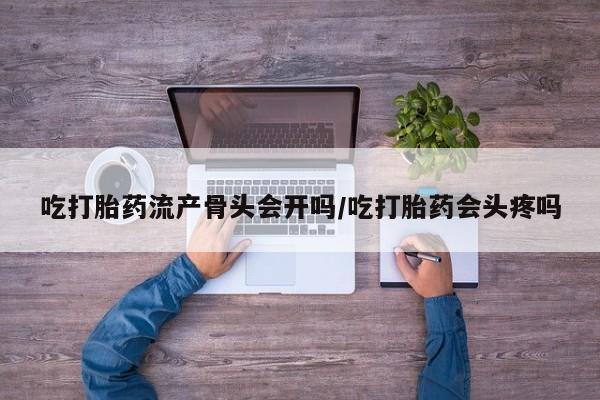 正品堕胎药咨询购买吃打胎药流产骨头会开吗/吃打胎药会头疼吗