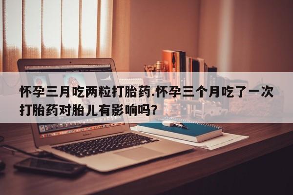 正品堕胎药咨询购买怀孕三月吃两粒打胎药.怀孕三个月吃了一次打胎药对胎儿有影响吗？