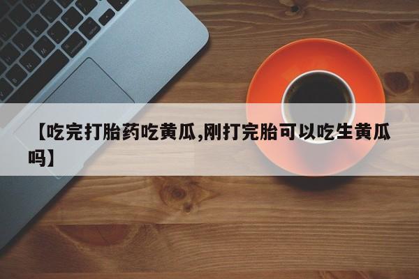 正品堕胎药咨询购买【吃完打胎药吃黄瓜,刚打完胎可以吃生黄瓜吗】