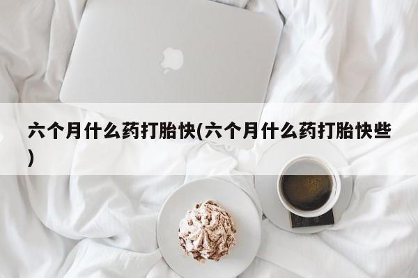 正品堕胎药咨询购买六个月什么药打胎快(六个月什么药打胎快些)