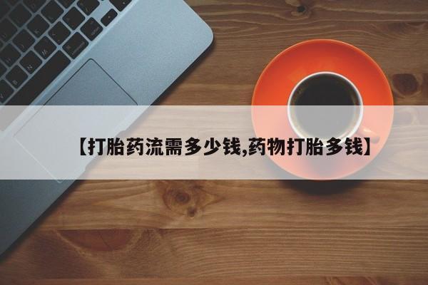 正品堕胎药咨询购买【打胎药流需多少钱,药物打胎多钱】