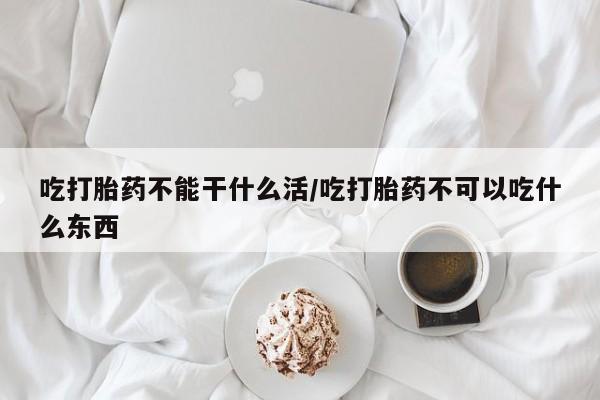 正品堕胎药咨询购买吃打胎药不能干什么活/吃打胎药不可以吃什么东西