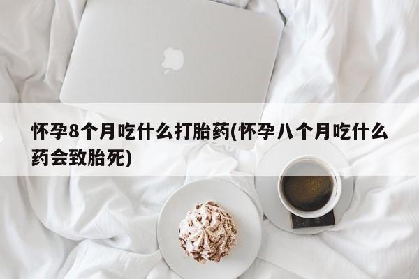 正品堕胎药咨询购买怀孕8个月吃什么打胎药(怀孕八个月吃什么药会致胎死)