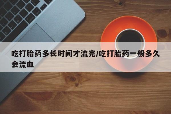 正品堕胎药咨询购买吃打胎药多长时间才流完/吃打胎药一般多久会流血