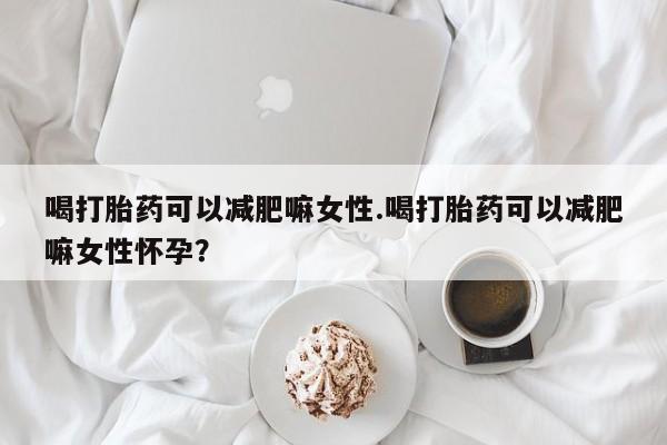 正品堕胎药咨询购买喝打胎药可以减肥嘛女性.喝打胎药可以减肥嘛女性怀孕？