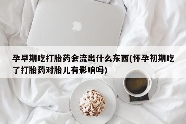 正品堕胎药咨询购买孕早期吃打胎药会流出什么东西(怀孕初期吃了打胎药对胎儿有影响吗)