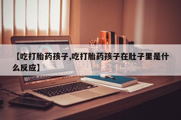 正品堕胎药咨询购买【吃打胎药孩子,吃打胎药孩子在肚子里是什么反应】