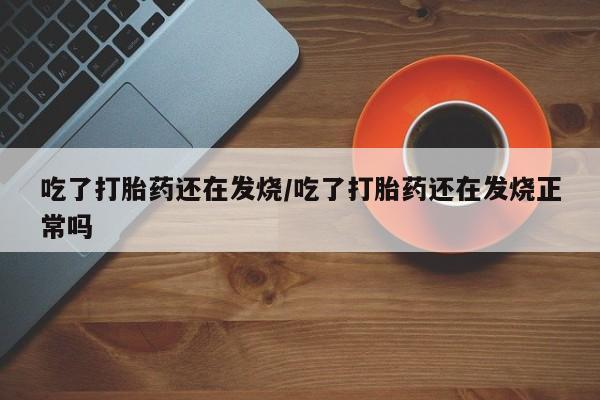 正品堕胎药咨询购买吃了打胎药还在发烧/吃了打胎药还在发烧正常吗