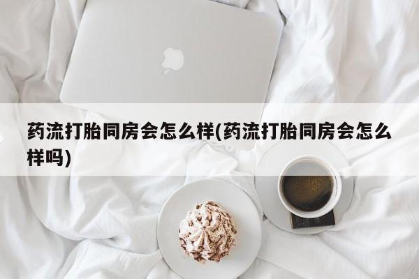 正品堕胎药咨询购买药流打胎同房会怎么样(药流打胎同房会怎么样吗)