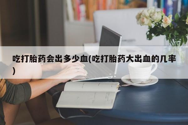 正品堕胎药咨询购买吃打胎药会出多少血(吃打胎药大出血的几率)