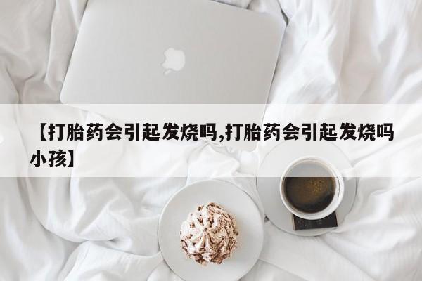 正品堕胎药咨询购买【打胎药会引起发烧吗,打胎药会引起发烧吗小孩】