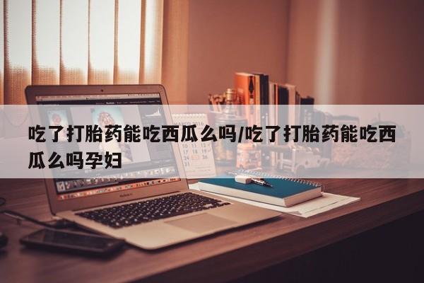正品堕胎药咨询购买吃了打胎药能吃西瓜么吗/吃了打胎药能吃西瓜么吗孕妇