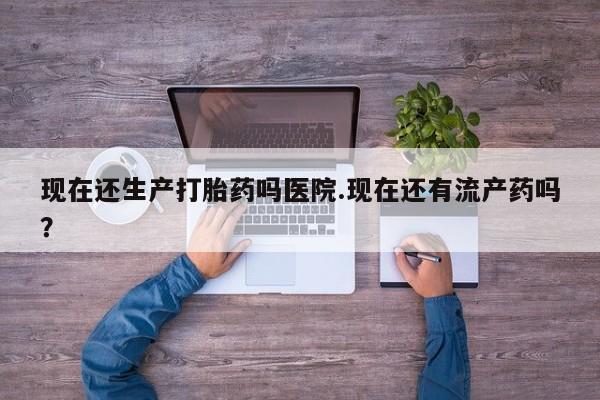 正品堕胎药咨询购买现在还生产打胎药吗医院.现在还有流产药吗？