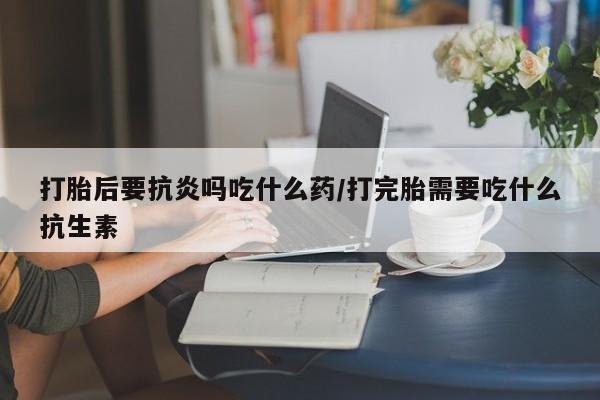 正品堕胎药咨询购买打胎后要抗炎吗吃什么药/打完胎需要吃什么抗生素