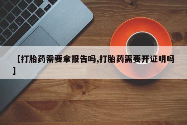 正品堕胎药咨询购买【打胎药需要拿报告吗,打胎药需要开证明吗】