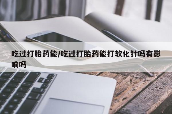 正品堕胎药咨询购买吃过打胎药能/吃过打胎药能打软化针吗有影响吗
