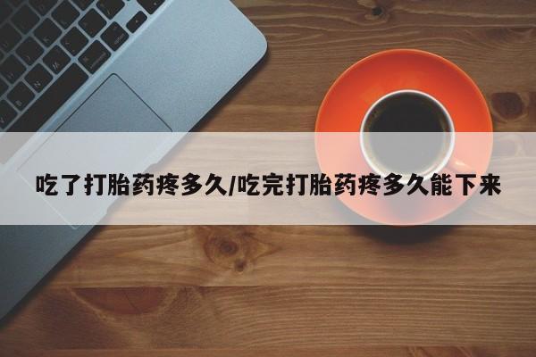 正品堕胎药咨询购买吃了打胎药疼多久/吃完打胎药疼多久能下来
