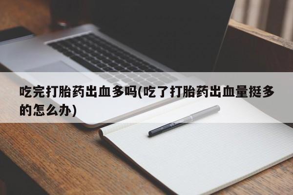 正品堕胎药咨询购买吃完打胎药出血多吗(吃了打胎药出血量挺多的怎么办)