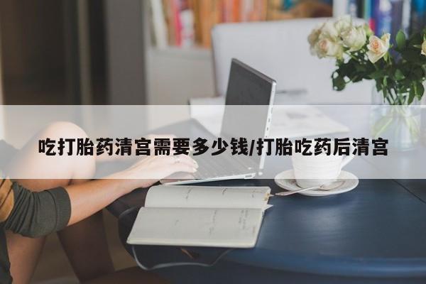 正品堕胎药咨询购买吃打胎药清宫需要多少钱/打胎吃药后清宫