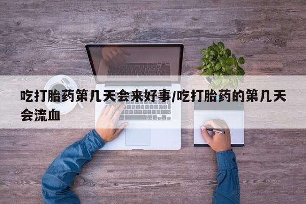 正品堕胎药咨询购买吃打胎药第几天会来好事/吃打胎药的第几天会流血