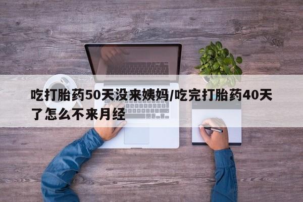 正品堕胎药咨询购买吃打胎药50天没来姨妈/吃完打胎药40天了怎么不来月经