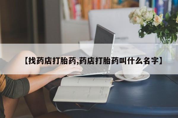 正品堕胎药咨询购买【找药店打胎药,药店打胎药叫什么名字】