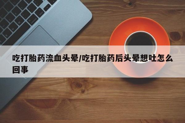 正品堕胎药咨询购买吃打胎药流血头晕/吃打胎药后头晕想吐怎么回事