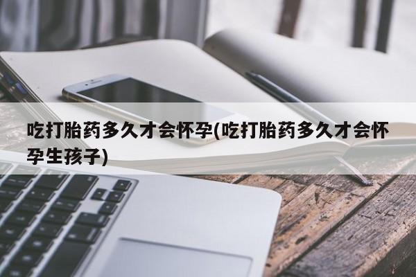 正品堕胎药咨询购买吃打胎药多久才会怀孕(吃打胎药多久才会怀孕生孩子)