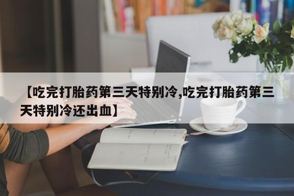 正品堕胎药咨询购买【吃完打胎药第三天特别冷,吃完打胎药第三天特别冷还出血】