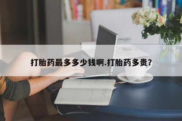 正品堕胎药咨询购买打胎药最多多少钱啊.打胎药多贵？