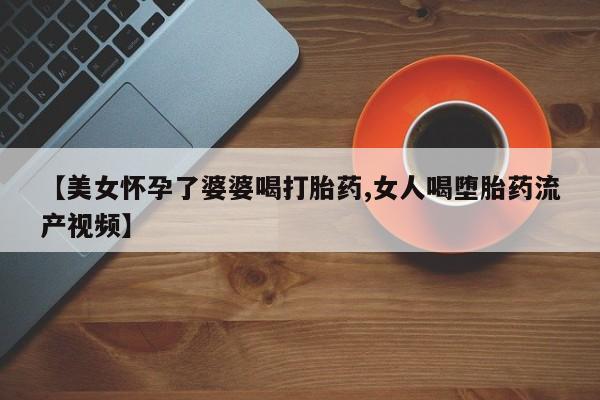 正品堕胎药咨询购买【美女怀孕了婆婆喝打胎药,女人喝堕胎药流产视频】