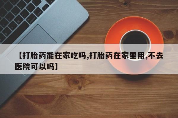 正品堕胎药咨询购买【打胎药能在家吃吗,打胎药在家里用,不去医院可以吗】