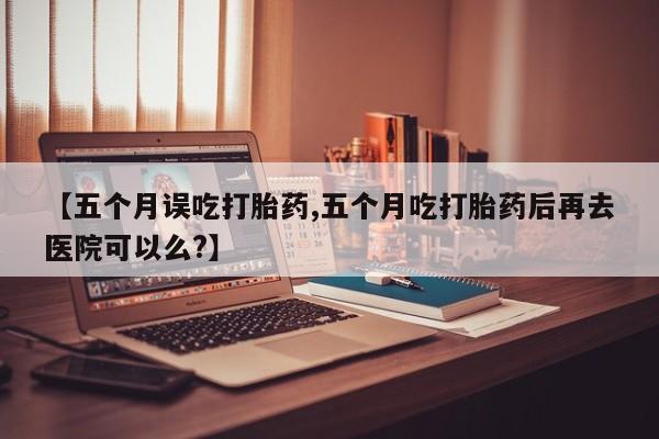 正品堕胎药咨询购买【五个月误吃打胎药,五个月吃打胎药后再去医院可以么?】