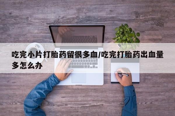 正品堕胎药咨询购买吃完小片打胎药留很多血/吃完打胎药出血量多怎么办